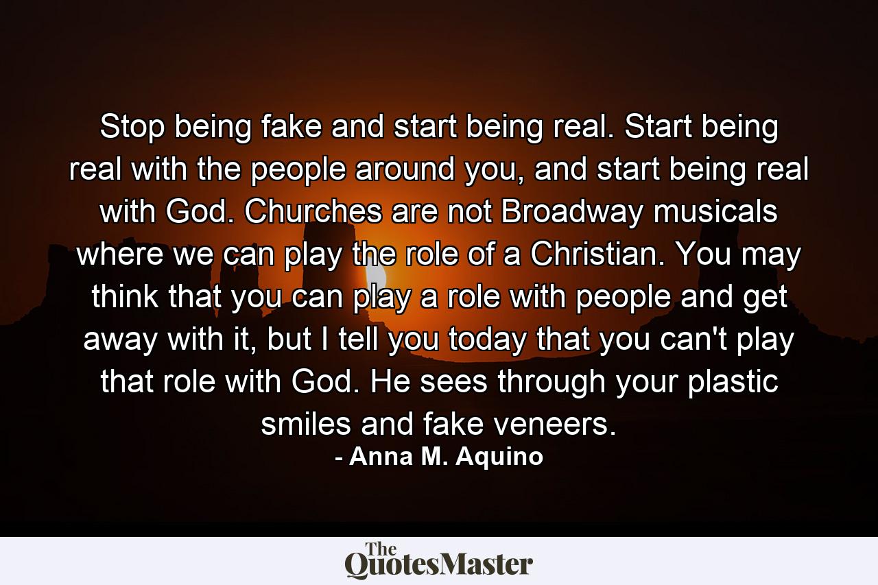 Stop being fake and start being real. Start being real with the people around you, and start being real with God. Churches are not Broadway musicals where we can play the role of a Christian. You may think that you can play a role with people and get away with it, but I tell you today that you can't play that role with God. He sees through your plastic smiles and fake veneers. - Quote by Anna M. Aquino