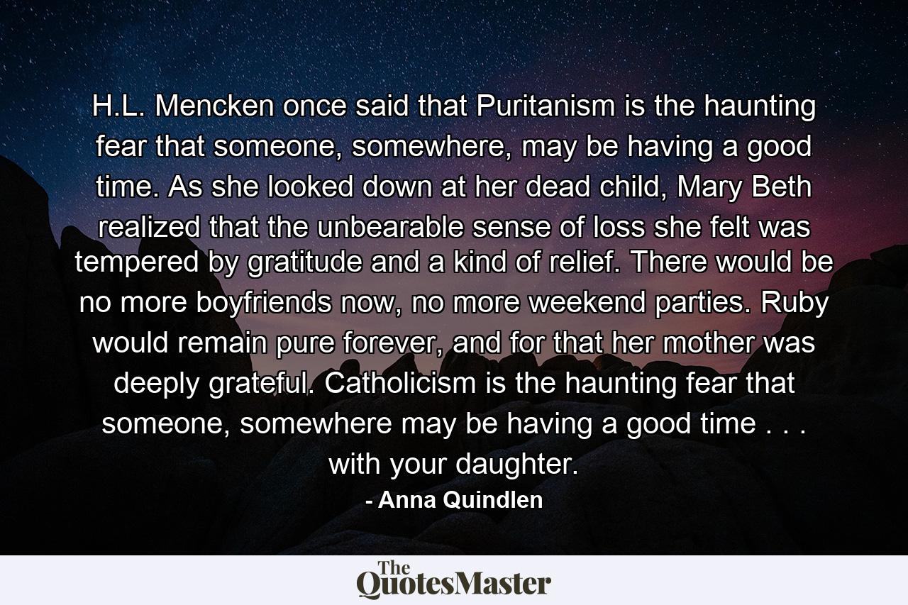 H.L. Mencken once said that Puritanism is the haunting fear that someone, somewhere, may be having a good time. As she looked down at her dead child, Mary Beth realized that the unbearable sense of loss she felt was tempered by gratitude and a kind of relief. There would be no more boyfriends now, no more weekend parties. Ruby would remain pure forever, and for that her mother was deeply grateful. Catholicism is the haunting fear that someone, somewhere may be having a good time . . . with your daughter. - Quote by Anna Quindlen