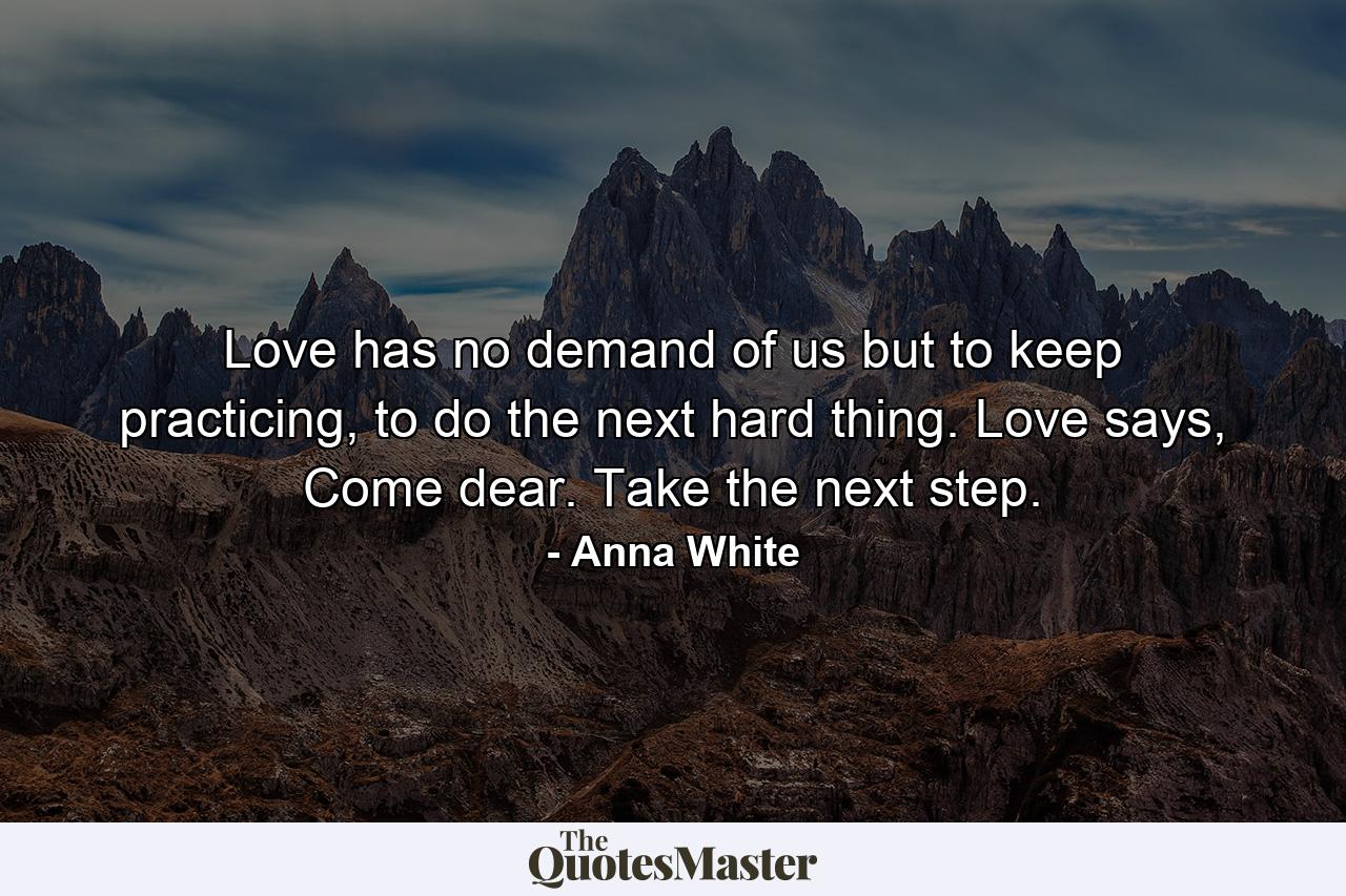 Love has no demand of us but to keep practicing, to do the next hard thing. Love says, Come dear. Take the next step. - Quote by Anna White