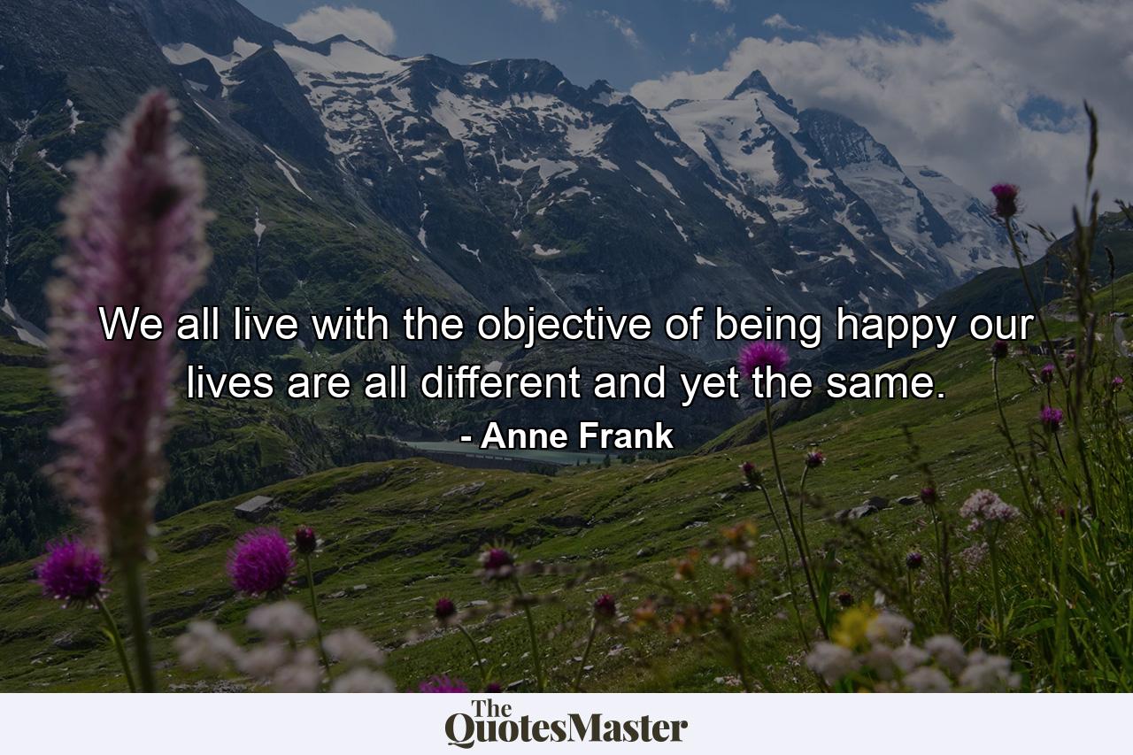 We all live with the objective of being happy  our lives are all different and yet the same. - Quote by Anne Frank