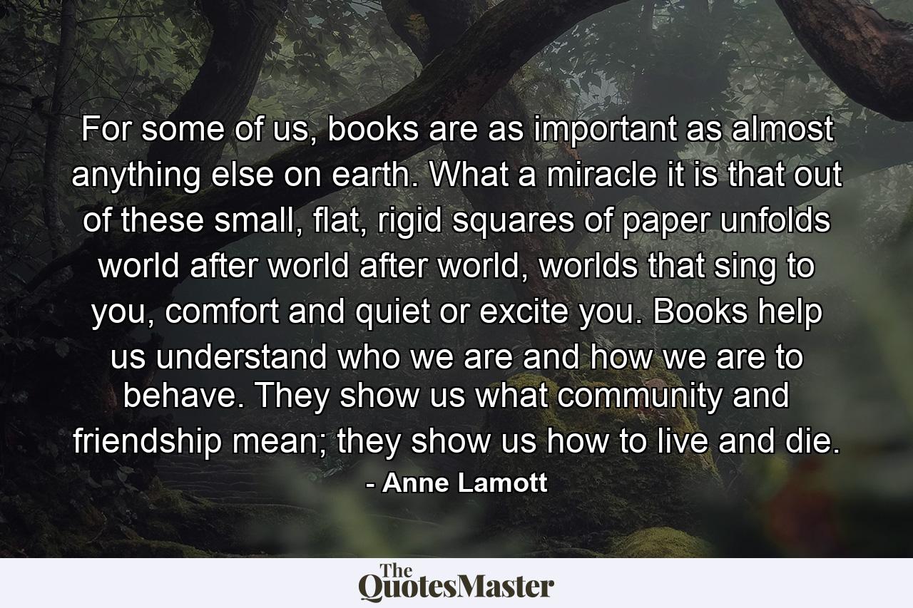 For some of us, books are as important as almost anything else on earth. What a miracle it is that out of these small, flat, rigid squares of paper unfolds world after world after world, worlds that sing to you, comfort and quiet or excite you. Books help us understand who we are and how we are to behave. They show us what community and friendship mean; they show us how to live and die. - Quote by Anne Lamott