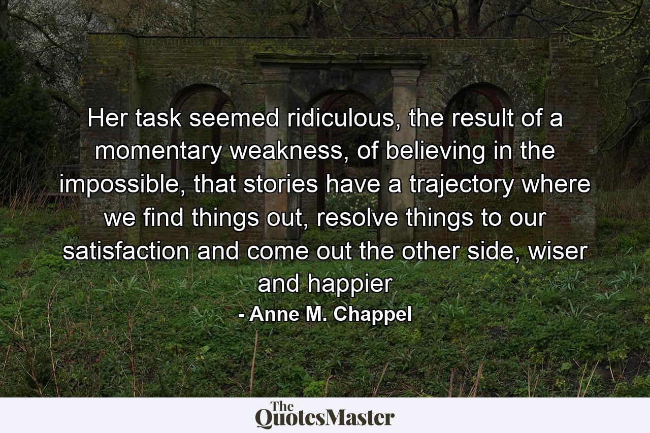 Her task seemed ridiculous, the result of a momentary weakness, of believing in the impossible, that stories have a trajectory where we find things out, resolve things to our satisfaction and come out the other side, wiser and happier - Quote by Anne M. Chappel