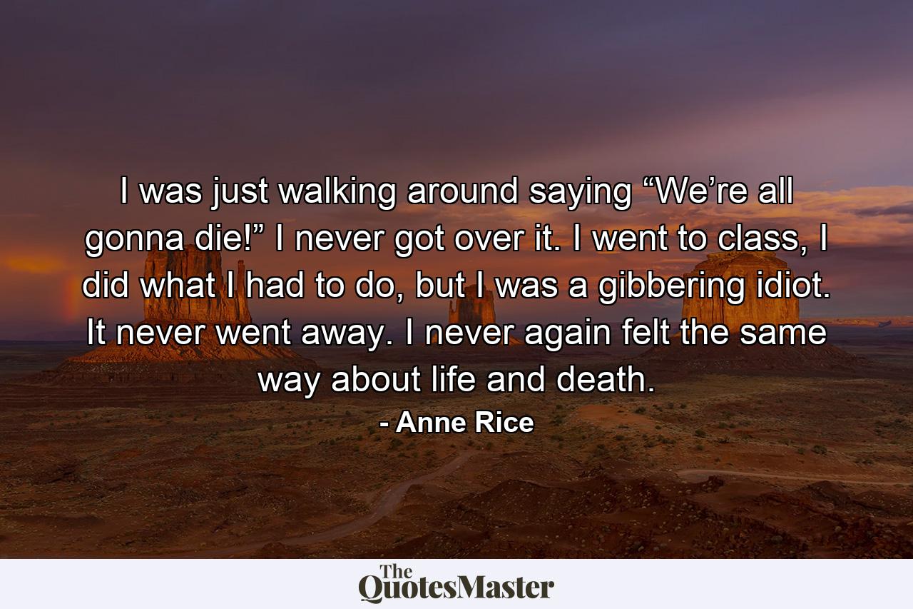 I was just walking around saying “We’re all gonna die!” I never got over it. I went to class, I did what I had to do, but I was a gibbering idiot. It never went away. I never again felt the same way about life and death. - Quote by Anne Rice