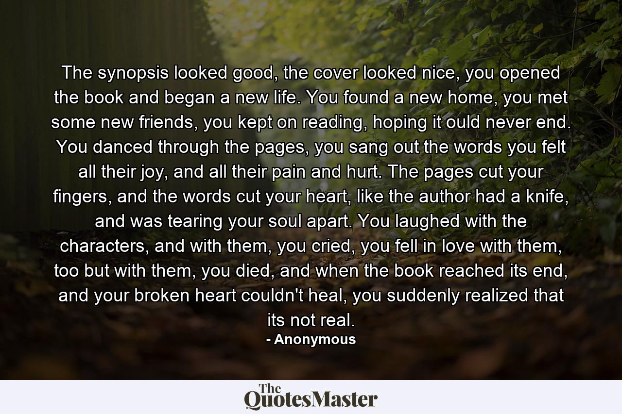 The synopsis looked good, the cover looked nice, you opened the book and began a new life. You found a new home,  you met some new friends, you kept on reading, hoping it ould never end. You danced through the pages, you sang out the words you felt all their joy, and all their pain and hurt. The pages cut your fingers, and the words cut your heart, like the author had a knife,  and was tearing your soul apart. You laughed with the characters, and with them, you cried, you fell in love with them, too but with them, you died, and when the book reached its end, and your broken heart couldn't heal, you suddenly realized that  its not  real. - Quote by Anonymous