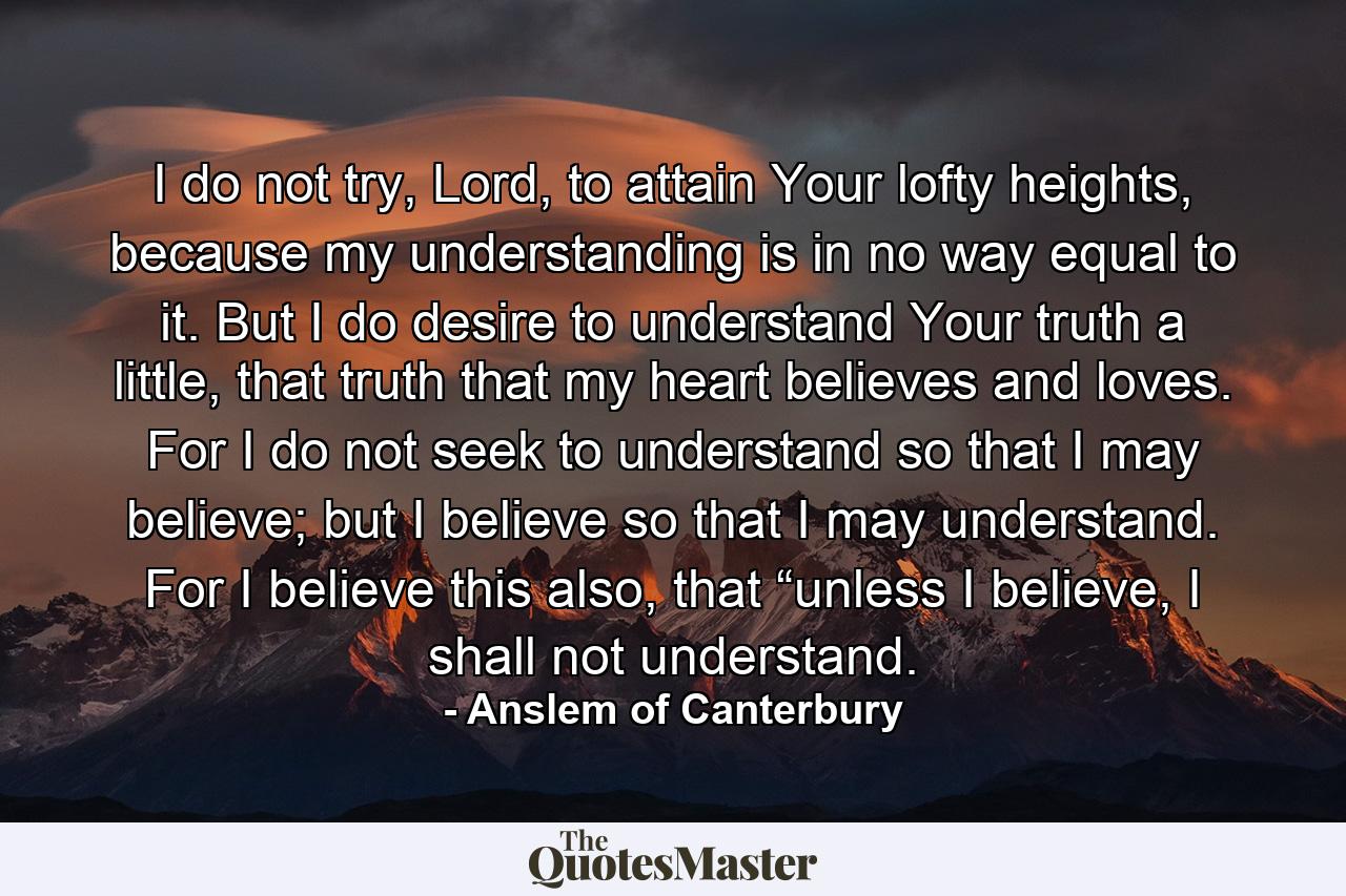 I do not try, Lord, to attain Your lofty heights, because my understanding is in no way equal to it. But I do desire to understand Your truth a little, that truth that my heart believes and loves. For I do not seek to understand so that I may believe; but I believe so that I may understand. For I believe this also, that “unless I believe, I shall not understand. - Quote by Anslem of Canterbury