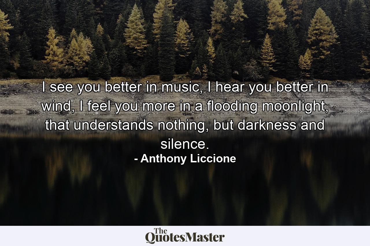 I see you better in music, I hear you better in wind, I feel you more in a flooding moonlight, that understands nothing, but darkness and silence. - Quote by Anthony Liccione