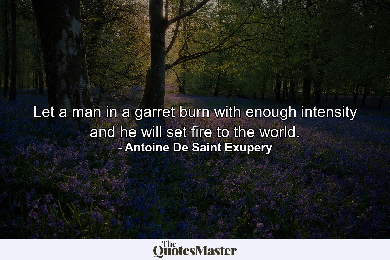 Let a man in a garret burn with enough intensity  and he will set fire to the world. - Quote by Antoine De Saint Exupery