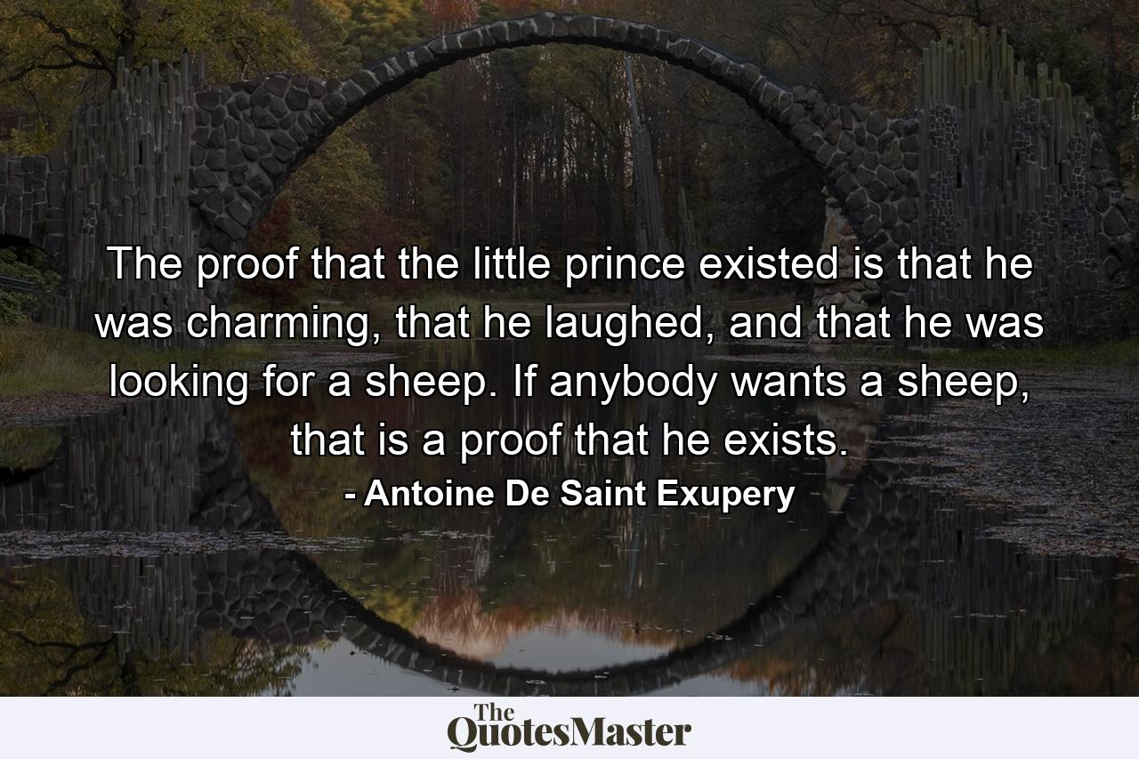 The proof that the little prince existed is that he was charming, that he laughed, and that he was looking for a sheep. If anybody wants a sheep, that is a proof that he exists. - Quote by Antoine De Saint Exupery