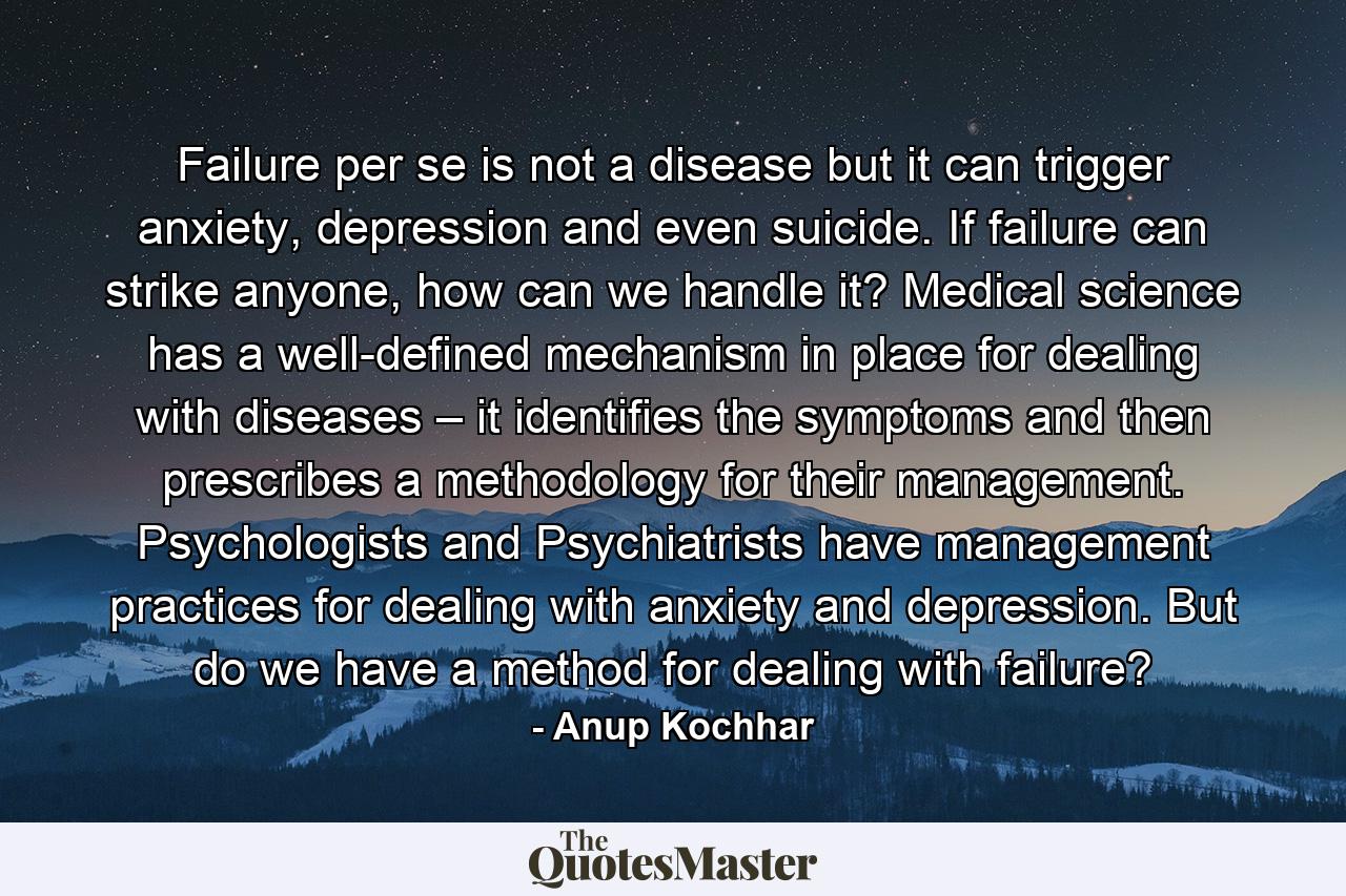 Failure per se is not a disease but it can trigger anxiety, depression and even suicide. If failure can strike anyone, how can we handle it? Medical science has a well-defined mechanism in place for dealing with diseases – it identifies the symptoms and then prescribes a methodology for their management. Psychologists and Psychiatrists have management practices for dealing with anxiety and depression. But do we have a method for dealing with failure? - Quote by Anup Kochhar