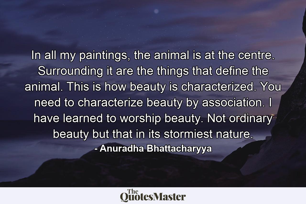 In all my paintings, the animal is at the centre. Surrounding it are the things that define the animal. This is how beauty is characterized. You need to characterize beauty by association. I have learned to worship beauty. Not ordinary beauty but that in its stormiest nature. - Quote by Anuradha Bhattacharyya