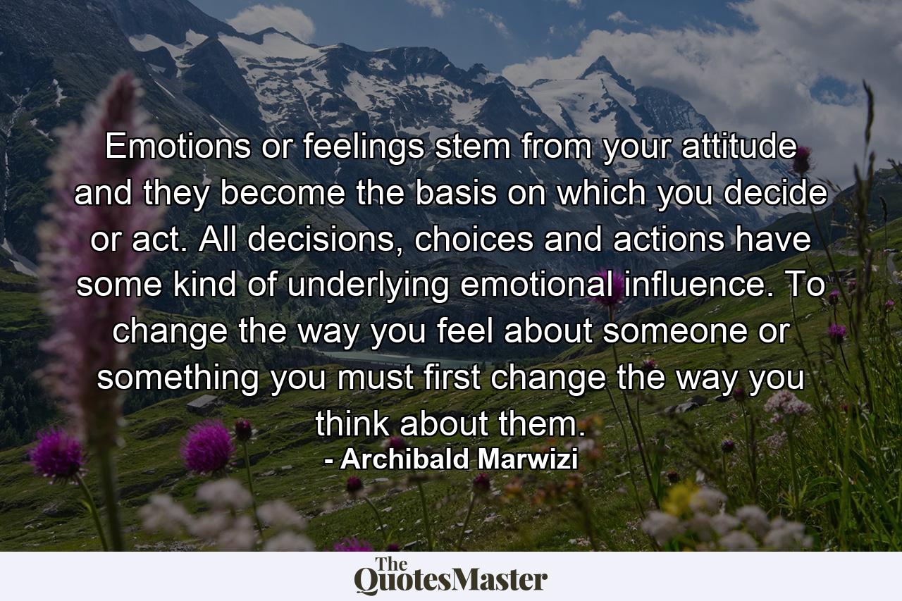 Emotions or feelings stem from your attitude and they become the basis on which you decide or act. All decisions, choices and actions have some kind of underlying emotional influence. To change the way you feel about someone or something you must first change the way you think about them. - Quote by Archibald Marwizi