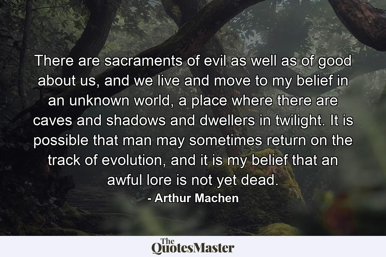 There are sacraments of evil as well as of good about us, and we live and move to my belief in an unknown world, a place where there are caves and shadows and dwellers in twilight. It is possible that man may sometimes return on the track of evolution, and it is my belief that an awful lore is not yet dead. - Quote by Arthur Machen