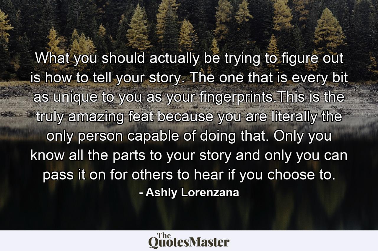 What you should actually be trying to figure out is how to tell your story. The one that is every bit as unique to you as your fingerprints.This is the truly amazing feat because you are literally the only person capable of doing that. Only you know all the parts to your story and only you can pass it on for others to hear if you choose to. - Quote by Ashly Lorenzana