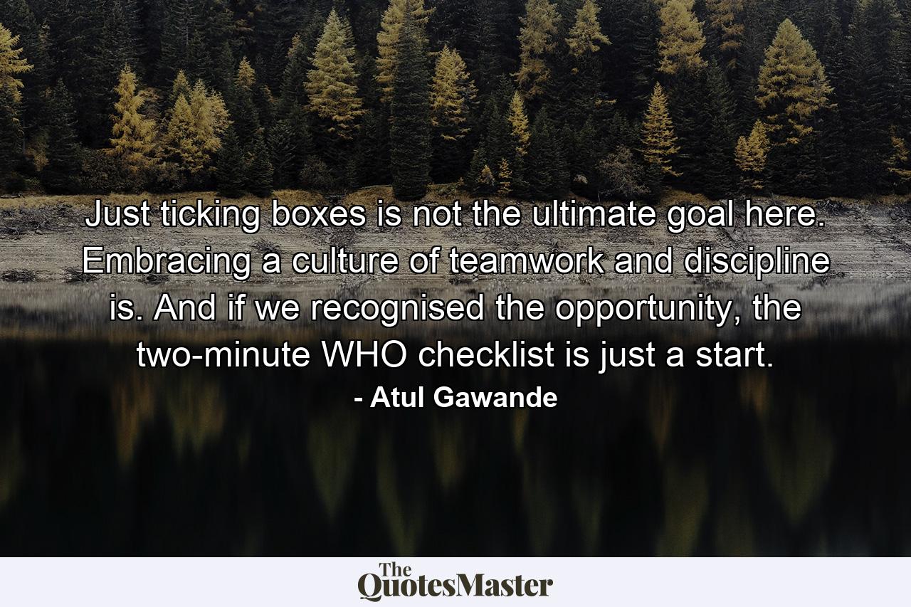 Just ticking boxes is not the ultimate goal here. Embracing a culture of teamwork and discipline is. And if we recognised the opportunity, the two-minute WHO checklist is just a start. - Quote by Atul Gawande