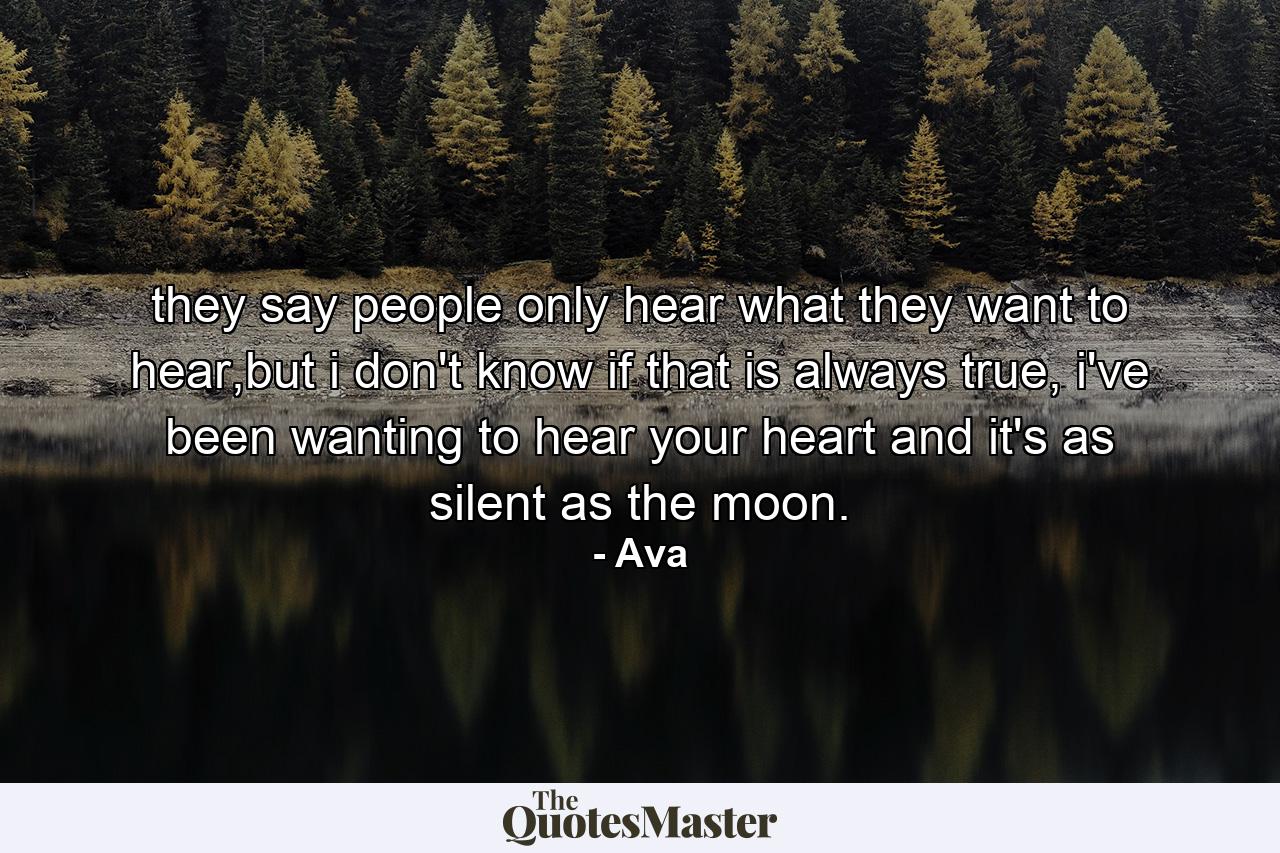 they say people only hear what they want to hear,but i don't know if that is always true, i've been wanting to hear your heart and it's as silent as the moon. - Quote by Ava