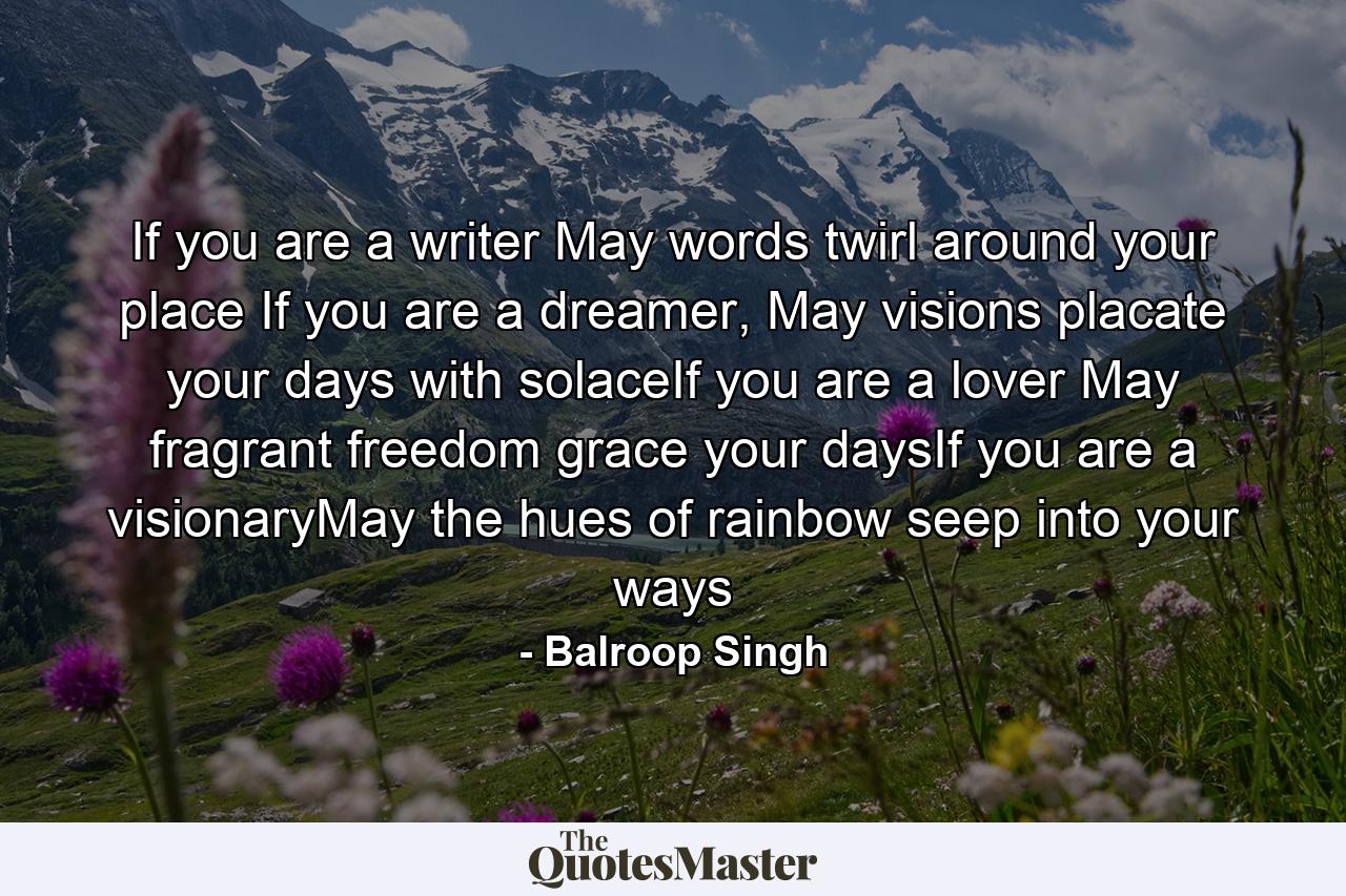 If you are a writer May words twirl around your place If you are a dreamer, May visions placate your days with solaceIf you are a lover May fragrant freedom grace your daysIf you are a visionaryMay the hues of rainbow seep into your ways - Quote by Balroop Singh