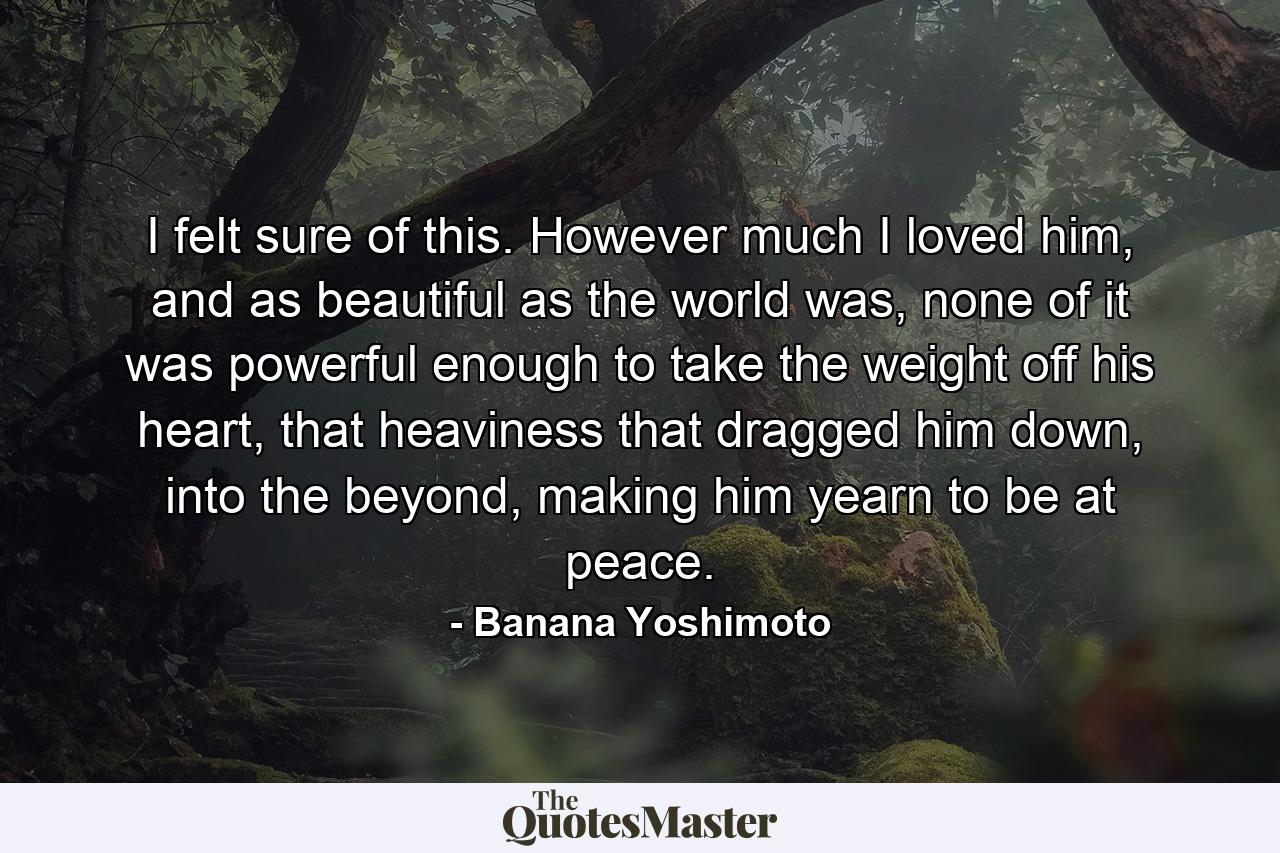 I felt sure of this. However much I loved him, and as beautiful as the world was, none of it was powerful enough to take the weight off his heart, that heaviness that dragged him down, into the beyond, making him yearn to be at peace. - Quote by Banana Yoshimoto