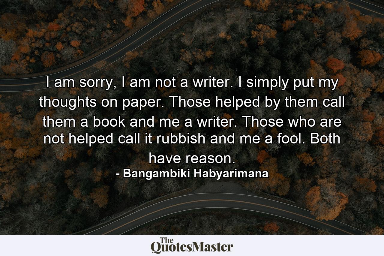 I am sorry, I am not a writer. I simply put my thoughts on paper. Those helped by them call them a book and me a writer. Those who are not helped call it rubbish and me a fool. Both have reason. - Quote by Bangambiki Habyarimana