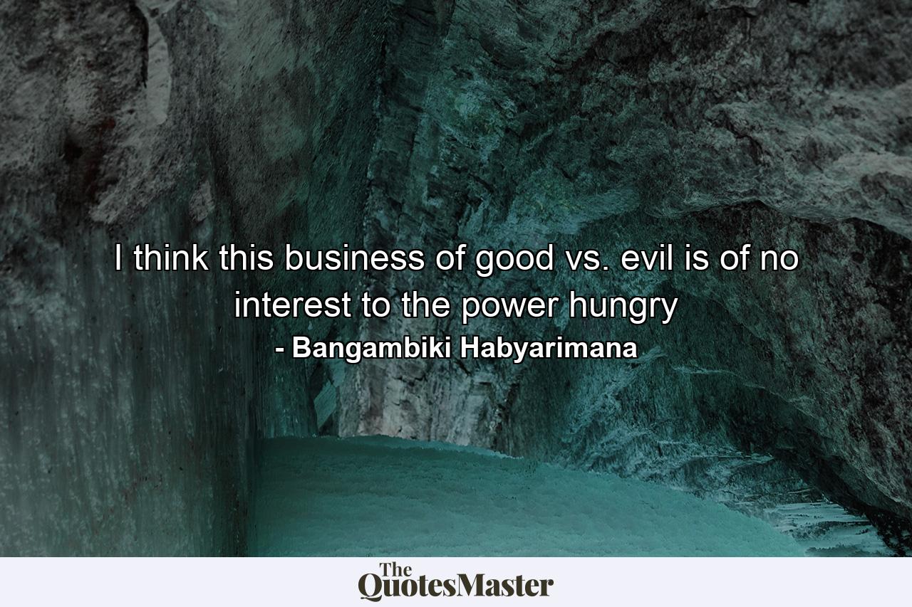 I think this business of good vs. evil is of no interest to the power hungry - Quote by Bangambiki Habyarimana