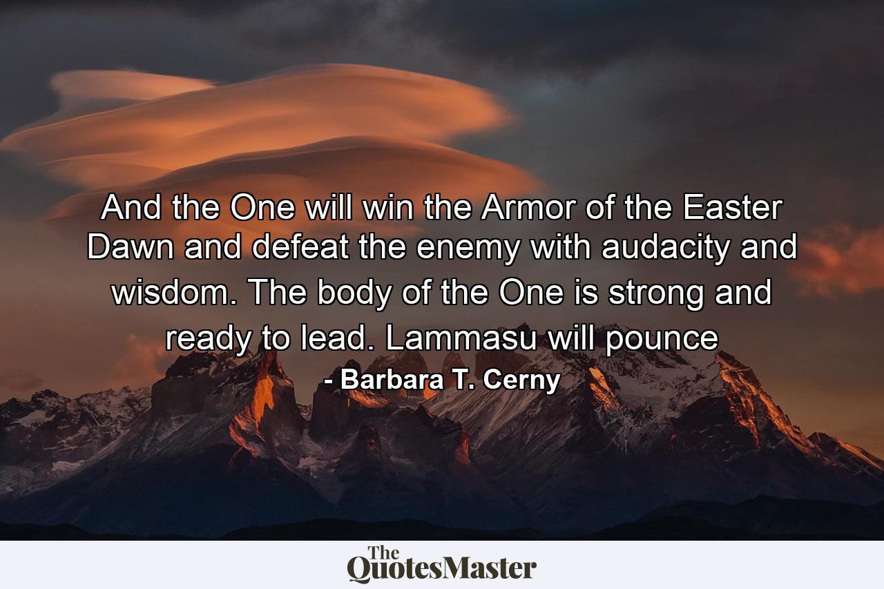 And the One will win the Armor of the Easter Dawn and defeat the enemy with audacity and wisdom. The body of the One is strong and ready to lead. Lammasu will pounce - Quote by Barbara T. Cerny