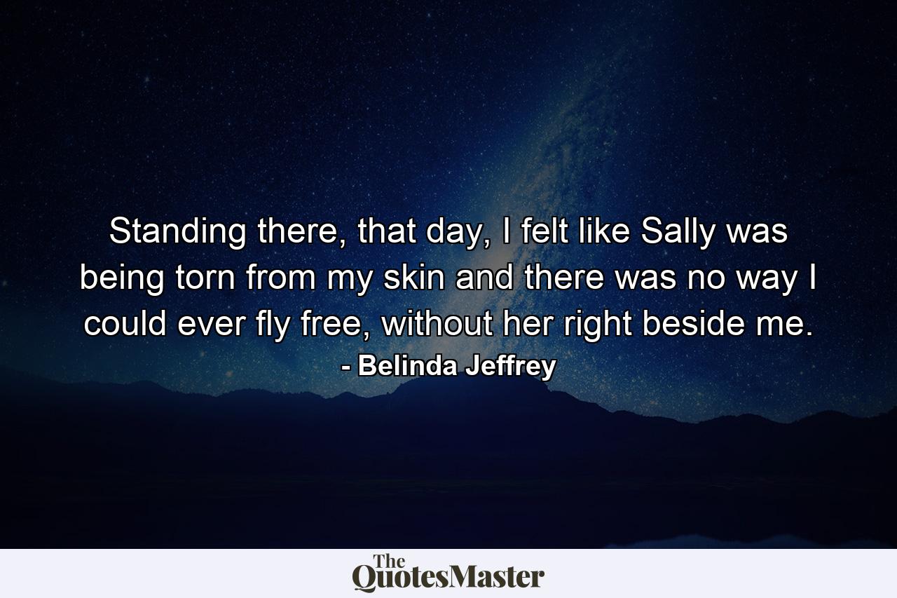 Standing there, that day, I felt like Sally was being torn from my skin and there was no way I could ever fly free, without her right beside me. - Quote by Belinda Jeffrey