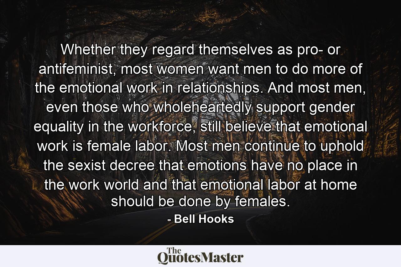 Whether they regard themselves as pro- or antifeminist, most women want men to do more of the emotional work in relationships. And most men, even those who wholeheartedly support gender equality in the workforce, still believe that emotional work is female labor. Most men continue to uphold the sexist decree that emotions have no place in the work world and that emotional labor at home should be done by females. - Quote by Bell Hooks