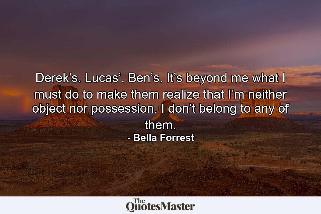 Derek’s. Lucas’. Ben’s. It’s beyond me what I must do to make them realize that I’m neither object nor possession. I don’t belong to any of them. - Quote by Bella Forrest