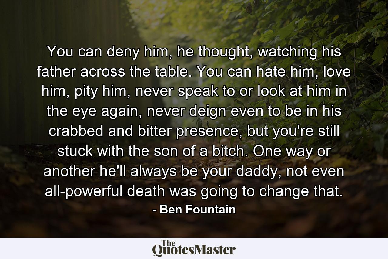 You can deny him, he thought, watching his father across the table. You can hate him, love him, pity him, never speak to or look at him in the eye again, never deign even to be in his crabbed and bitter presence, but you're still stuck with the son of a bitch. One way or another he'll always be your daddy, not even all-powerful death was going to change that. - Quote by Ben Fountain