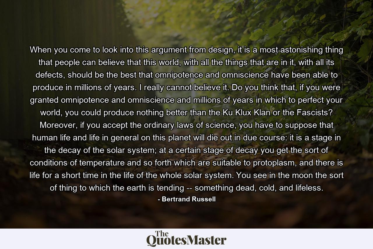 When you come to look into this argument from design, it is a most astonishing thing that people can believe that this world, with all the things that are in it, with all its defects, should be the best that omnipotence and omniscience have been able to produce in millions of years. I really cannot believe it. Do you think that, if you were granted omnipotence and omniscience and millions of years in which to perfect your world, you could produce nothing better than the Ku Klux Klan or the Fascists? Moreover, if you accept the ordinary laws of science, you have to suppose that human life and life in general on this planet will die out in due course: it is a stage in the decay of the solar system; at a certain stage of decay you get the sort of conditions of temperature and so forth which are suitable to protoplasm, and there is life for a short time in the life of the whole solar system. You see in the moon the sort of thing to which the earth is tending -- something dead, cold, and lifeless. - Quote by Bertrand Russell