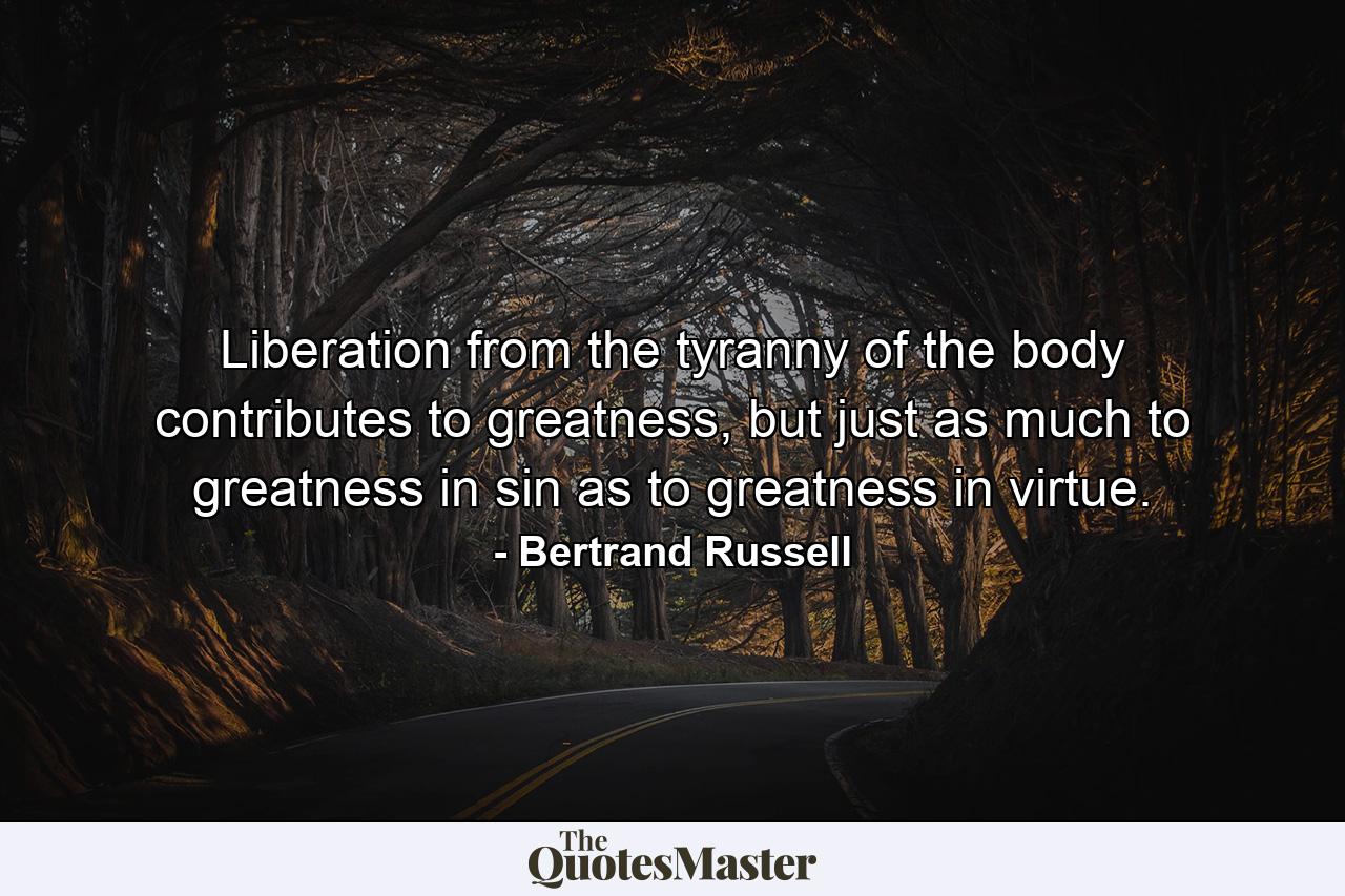 Liberation from the tyranny of the body contributes to greatness, but just as much to greatness in sin as to greatness in virtue. - Quote by Bertrand Russell