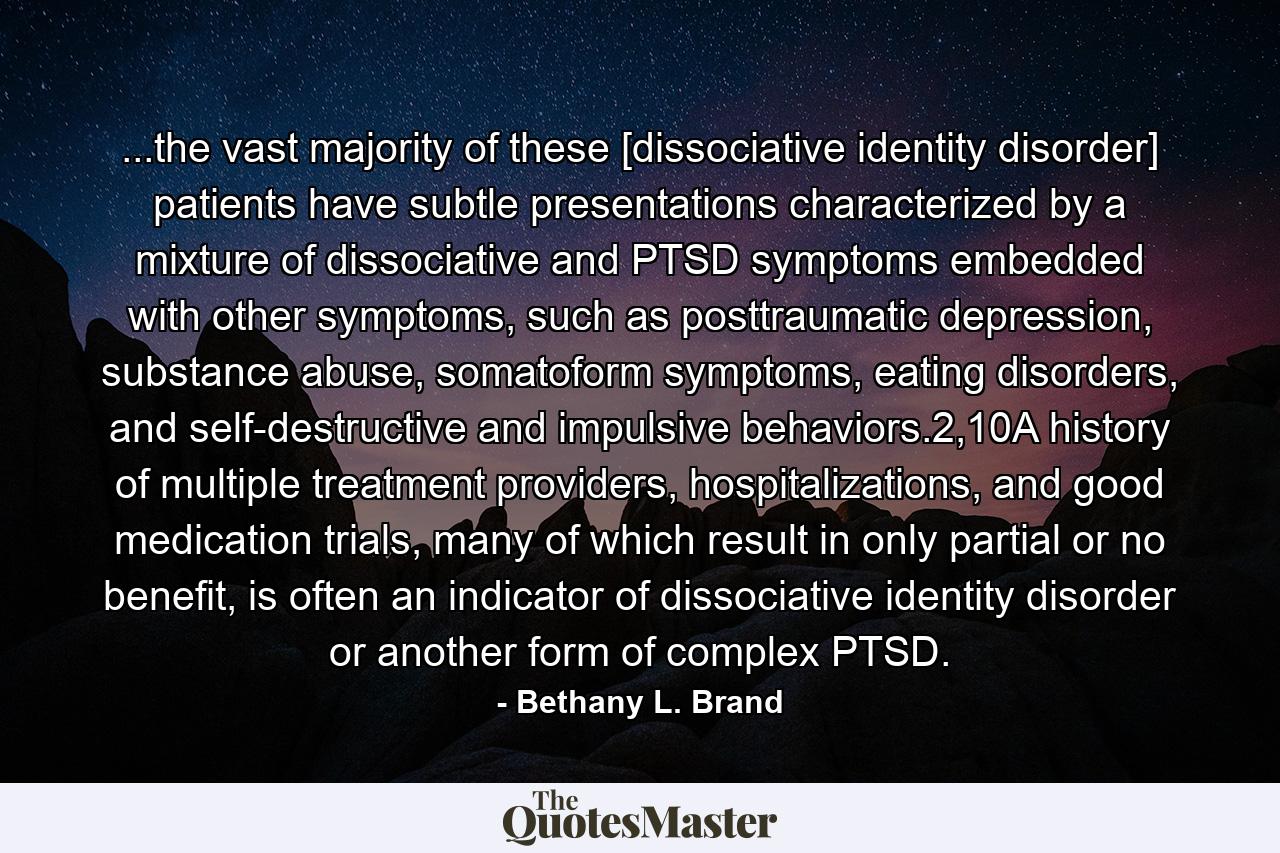 ...the vast majority of these [dissociative identity disorder] patients have subtle presentations characterized by a mixture of dissociative and PTSD symptoms embedded with other symptoms, such as posttraumatic depression, substance abuse, somatoform symptoms, eating disorders, and self-destructive and impulsive behaviors.2,10A history of multiple treatment providers, hospitalizations, and good medication trials, many of which result in only partial or no benefit, is often an indicator of dissociative identity disorder or another form of complex PTSD. - Quote by Bethany L. Brand