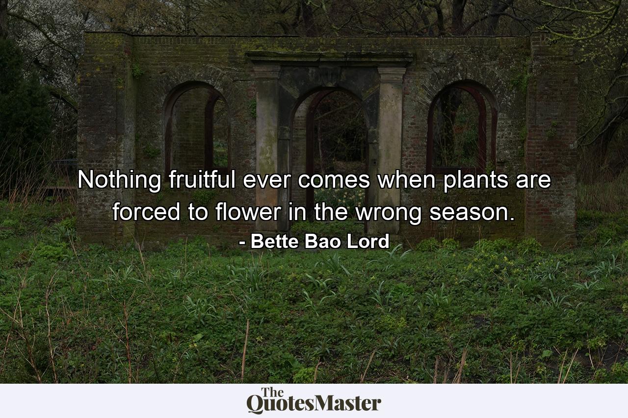 Nothing fruitful ever comes when plants are forced to flower in the wrong season. - Quote by Bette Bao Lord