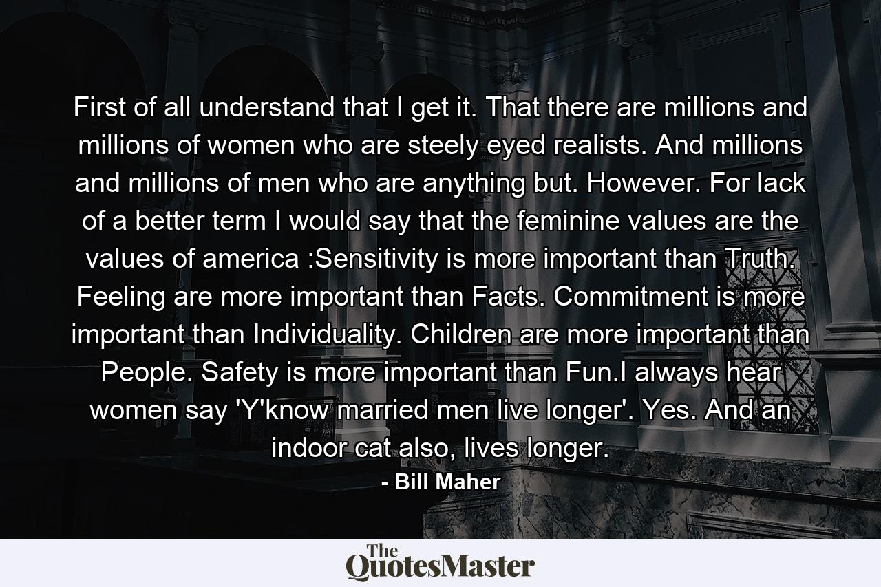 First of all understand that I get it. That there are millions and millions of women who are steely eyed realists. And millions and millions of men who are anything but. However. For lack of a better term I would say that the feminine values are the values of america :Sensitivity is more important than Truth. Feeling are more important than Facts. Commitment is more important than Individuality. Children are more important than People. Safety is more important than Fun.I always hear women say 'Y'know married men live longer'. Yes. And an indoor cat also, lives longer. - Quote by Bill Maher