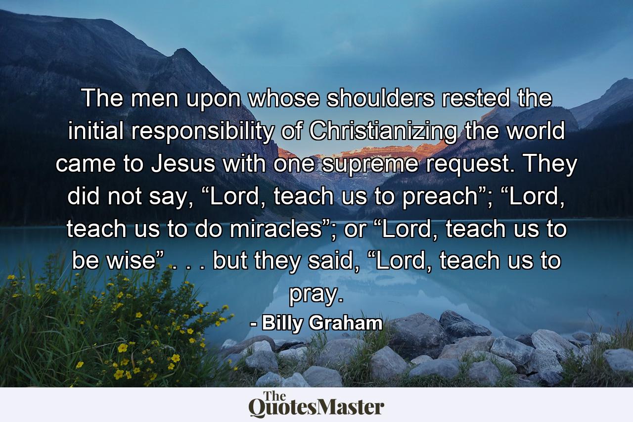 The men upon whose shoulders rested the initial responsibility of Christianizing the world came to Jesus with one supreme request. They did not say, “Lord, teach us to preach”; “Lord, teach us to do miracles”; or “Lord, teach us to be wise” . . . but they said, “Lord, teach us to pray. - Quote by Billy Graham