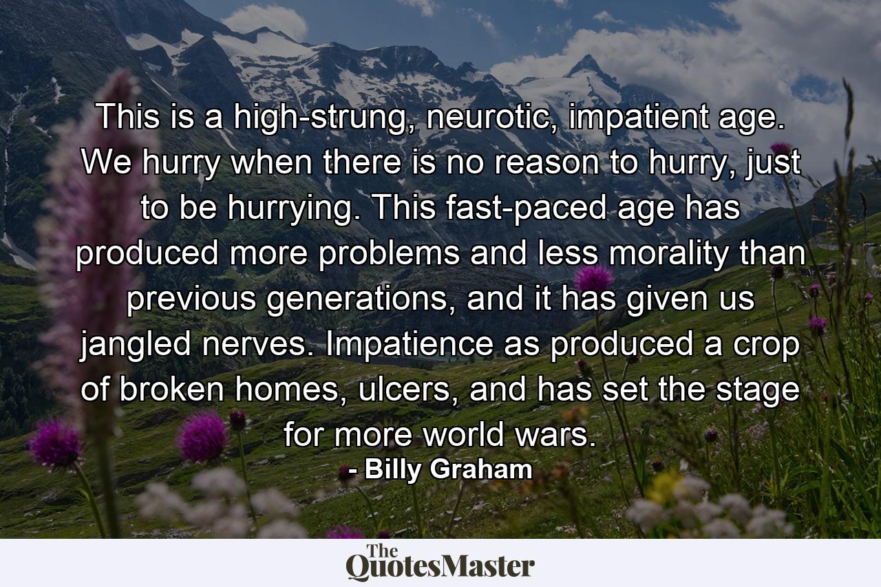 This is a high-strung, neurotic, impatient age. We hurry when there is no reason to hurry, just to be hurrying. This fast-paced age has produced more problems and less morality than previous generations, and it has given us jangled nerves. Impatience as produced a crop of broken homes, ulcers, and has set the stage for more world wars. - Quote by Billy Graham