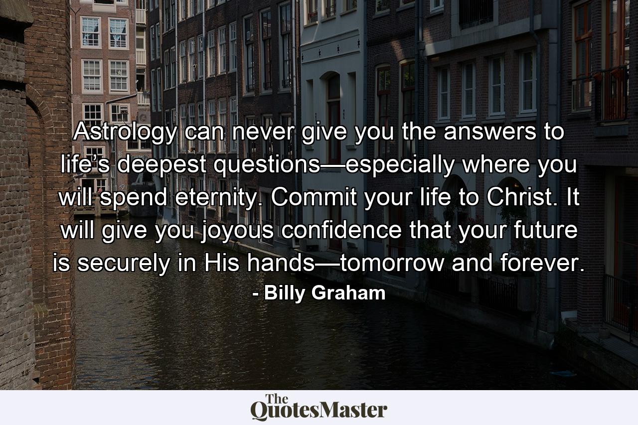 Astrology can never give you the answers to life’s deepest questions—especially where you will spend eternity. Commit your life to Christ. It will give you joyous confidence that your future is securely in His hands—tomorrow and forever. - Quote by Billy Graham