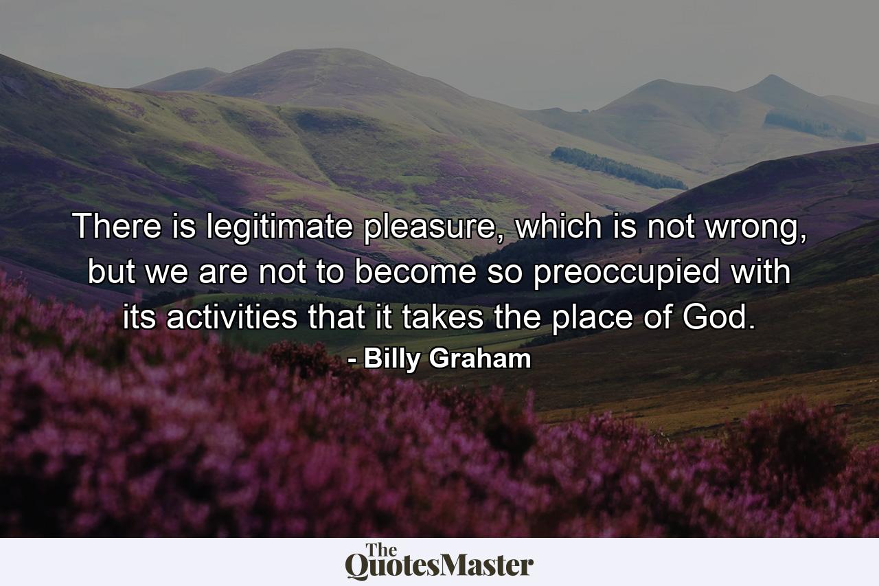 There is legitimate pleasure, which is not wrong, but we are not to become so preoccupied with its activities that it takes the place of God. - Quote by Billy Graham