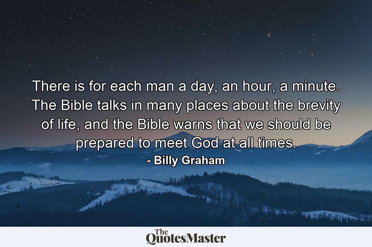 There is for each man a day, an hour, a minute. The Bible talks in many places about the brevity of life, and the Bible warns that we should be prepared to meet God at all times. - Quote by Billy Graham