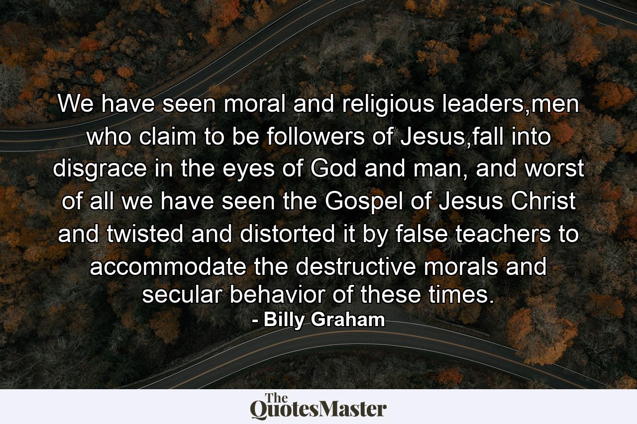 We have seen moral and religious leaders,men who claim to be followers of Jesus,fall into disgrace in the eyes of God and man, and worst of all we have seen the Gospel of Jesus Christ and twisted and distorted it by false teachers to accommodate the destructive morals and secular behavior of these times. - Quote by Billy Graham