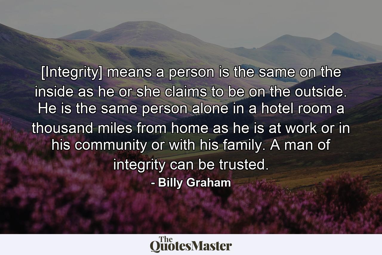 [Integrity] means a person is the same on the inside as he or she claims to be on the outside. He is the same person alone in a hotel room a thousand miles from home as he is at work or in his community or with his family. A man of integrity can be trusted. - Quote by Billy Graham