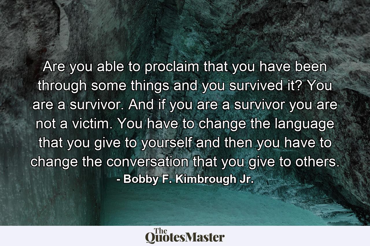 Are you able to proclaim that you have been through some things and you survived it? You are a survivor. And if you are a survivor you are not a victim. You have to change the language that you give to yourself and then you have to change the conversation that you give to others. - Quote by Bobby F. Kimbrough Jr.