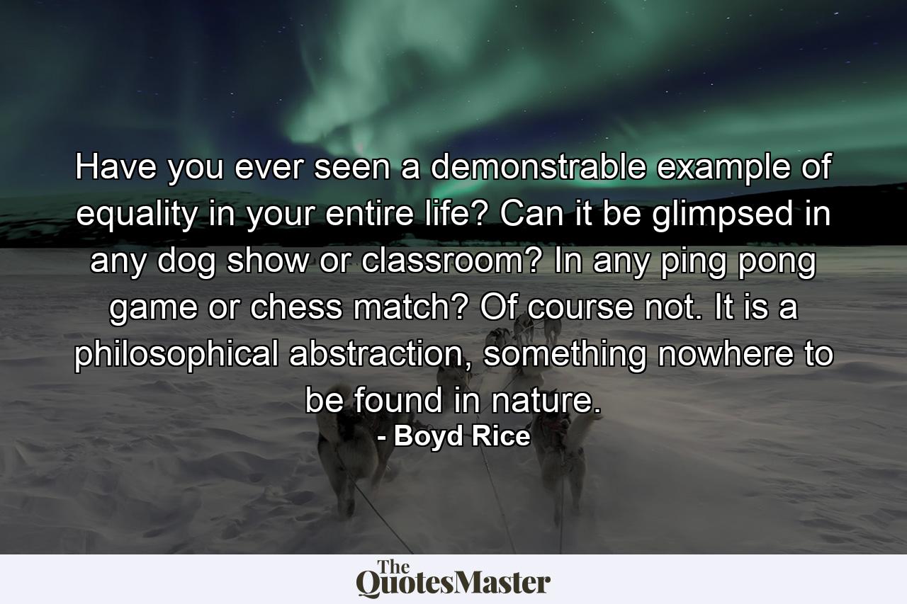 Have you ever seen a demonstrable example of equality in your entire life? Can it be glimpsed in any dog show or classroom? In any ping pong game or chess match? Of course not. It is a philosophical abstraction, something nowhere to be found in nature. - Quote by Boyd Rice