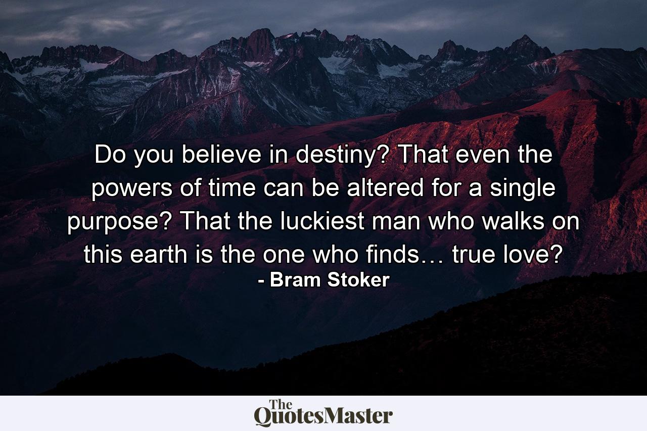 Do you believe in destiny? That even the powers of time can be altered for a single purpose? That the luckiest man who walks on this earth is the one who finds… true love? - Quote by Bram Stoker