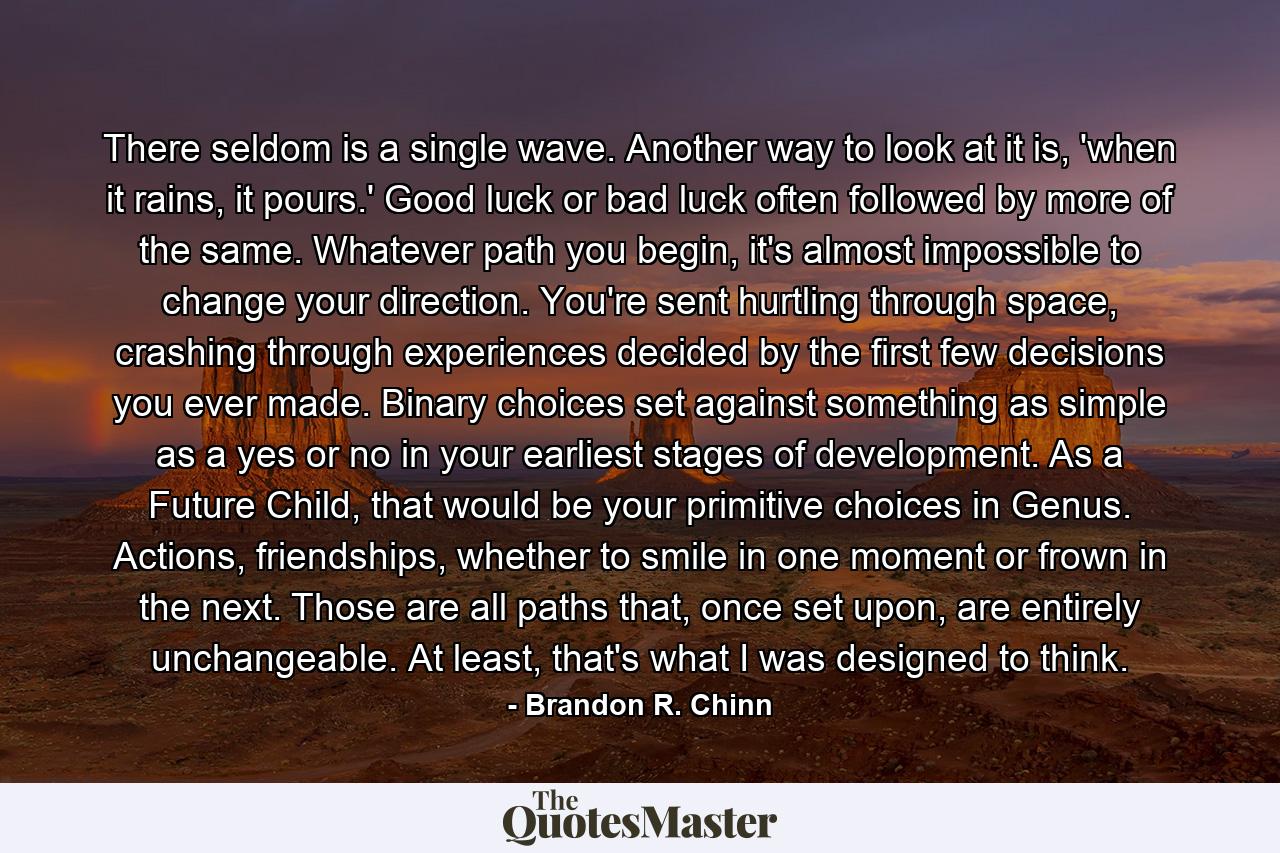 There seldom is a single wave. Another way to look at it is, 'when it rains, it pours.' Good luck or bad luck often followed by more of the same. Whatever path you begin, it's almost impossible to change your direction. You're sent hurtling through space, crashing through experiences decided by the first few decisions you ever made. Binary choices set against something as simple as a yes or no in your earliest stages of development. As a Future Child, that would be your primitive choices in Genus. Actions, friendships, whether to smile in one moment or frown in the next. Those are all paths that, once set upon, are entirely unchangeable. At least, that's what I was designed to think. - Quote by Brandon R. Chinn