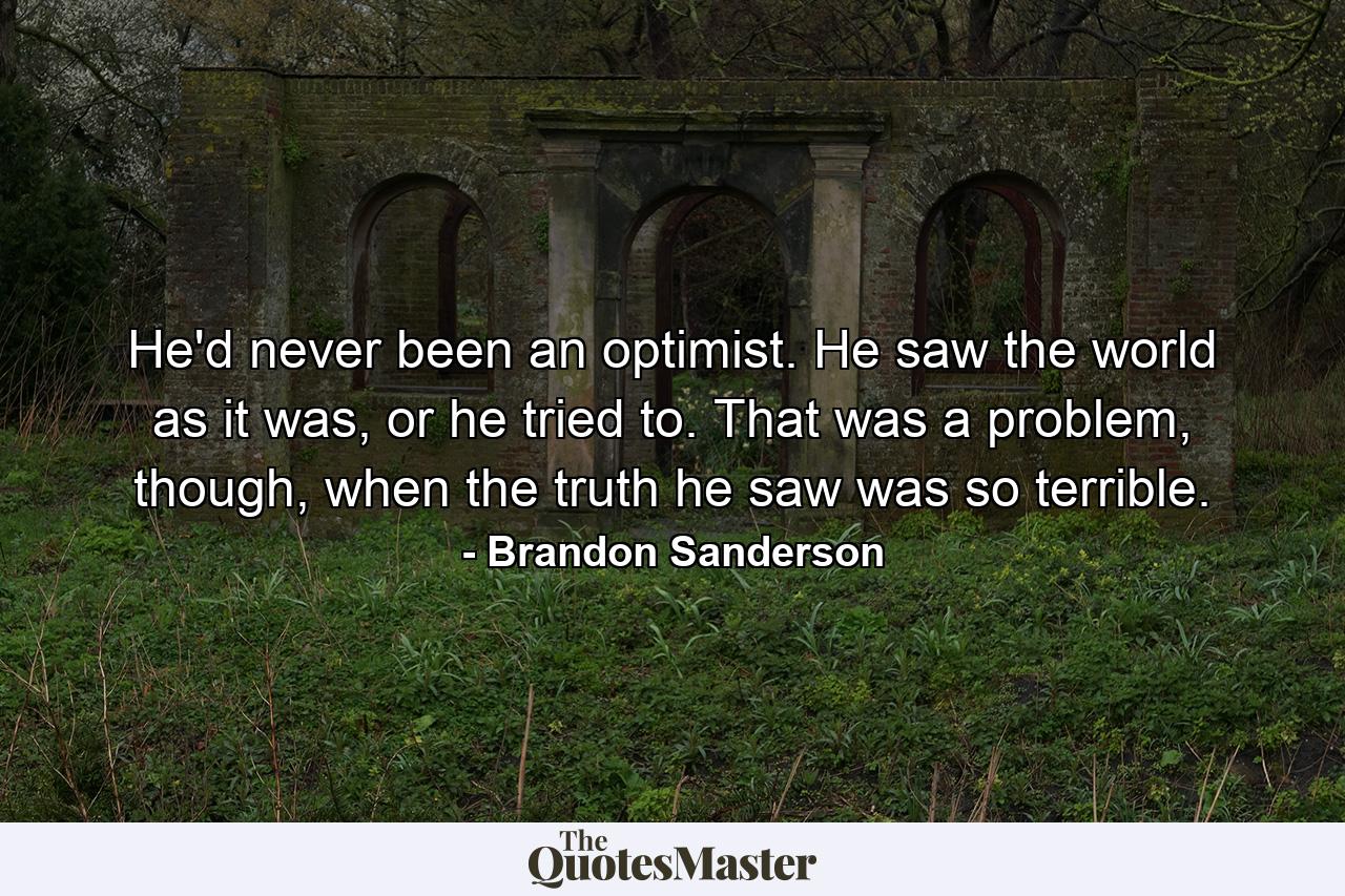 He'd never been an optimist. He saw the world as it was, or he tried to. That was a problem, though, when the truth he saw was so terrible. - Quote by Brandon Sanderson