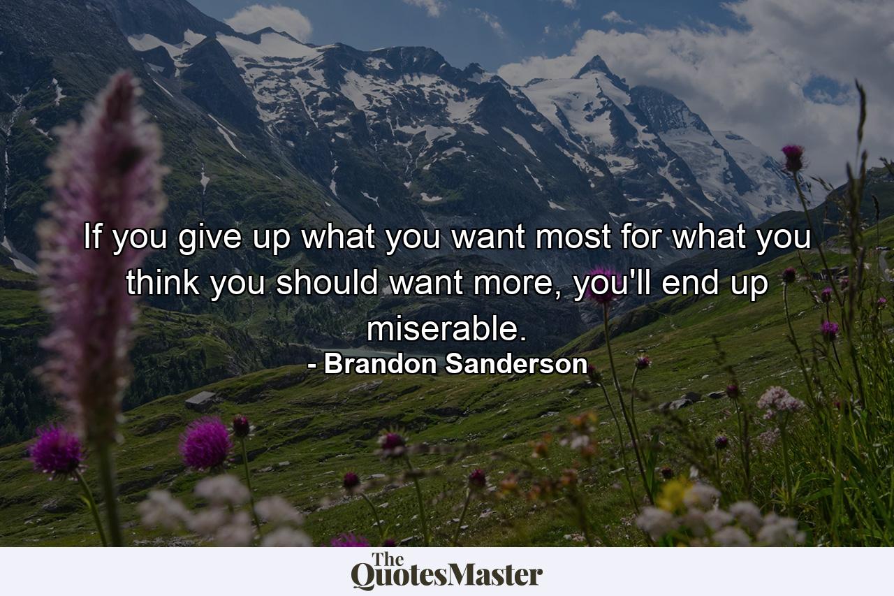 If you give up what you want most for what you think you should want more, you'll end up miserable. - Quote by Brandon Sanderson