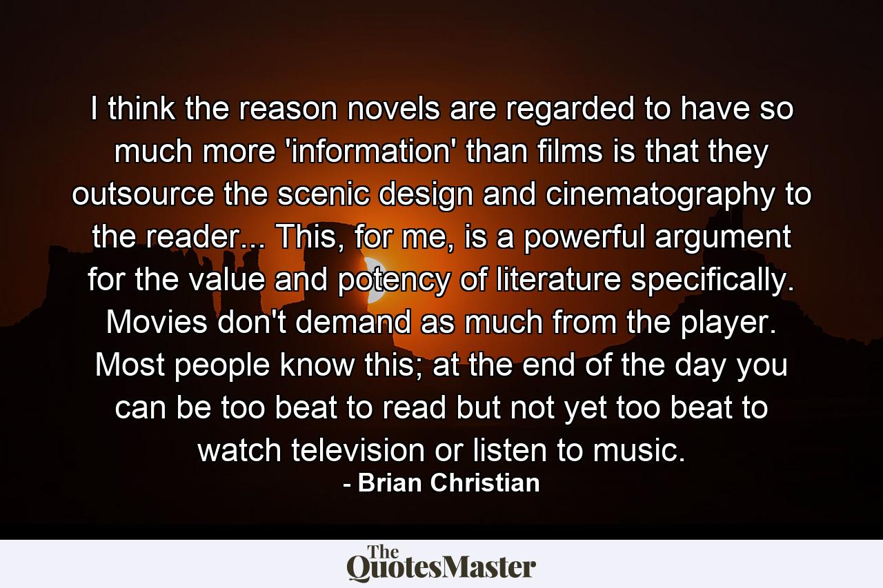 I think the reason novels are regarded to have so much more 'information' than films is that they outsource the scenic design and cinematography to the reader... This, for me, is a powerful argument for the value and potency of literature specifically. Movies don't demand as much from the player. Most people know this; at the end of the day you can be too beat to read but not yet too beat to watch television or listen to music. - Quote by Brian Christian