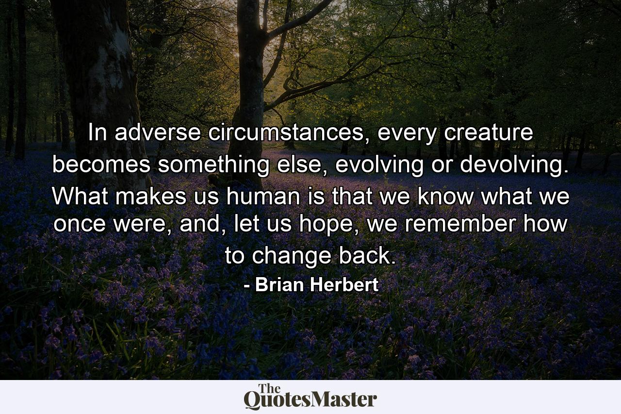 In adverse circumstances, every creature becomes something else, evolving or devolving. What makes us human is that we know what we once were, and, let us hope, we remember how to change back. - Quote by Brian Herbert