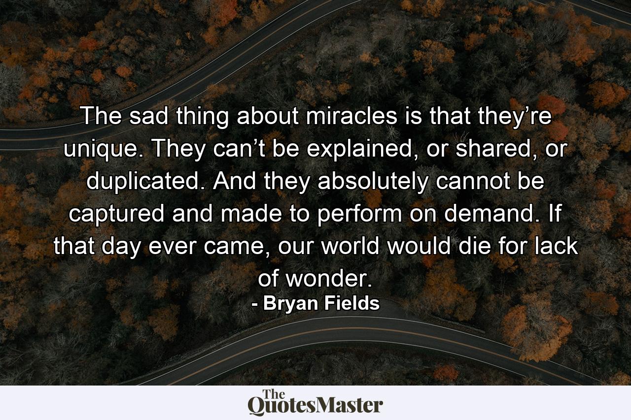 The sad thing about miracles is that they’re unique. They can’t be explained, or shared, or duplicated. And they absolutely cannot be captured and made to perform on demand. If that day ever came, our world would die for lack of wonder. - Quote by Bryan Fields