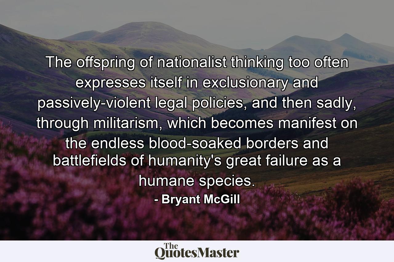 The offspring of nationalist thinking too often expresses itself in exclusionary and passively-violent legal policies, and then sadly, through militarism, which becomes manifest on the endless blood-soaked borders and battlefields of humanity's great failure as a humane species. - Quote by Bryant McGill